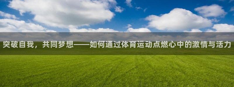 米兰体育官方正版app娱乐网站：突破自我，共同梦想——如何通